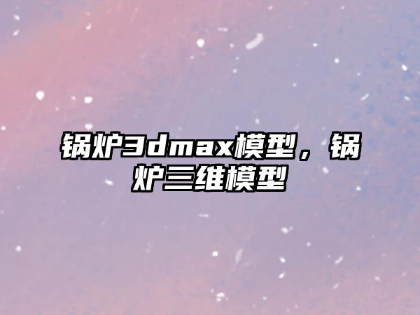 鍋爐3dmax模型，鍋爐三維模型