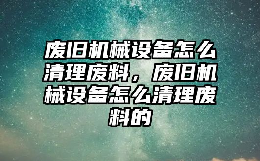 廢舊機械設備怎么清理廢料，廢舊機械設備怎么清理廢料的