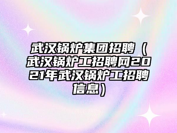 武漢鍋爐集團招聘（武漢鍋爐工招聘網2021年武漢鍋爐工招聘信息）