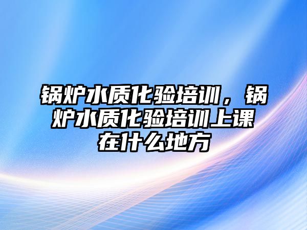 鍋爐水質化驗培訓，鍋爐水質化驗培訓上課在什么地方