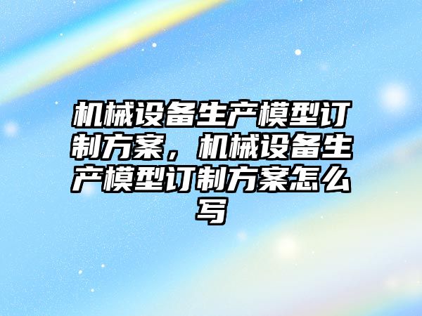 機械設備生產模型訂制方案，機械設備生產模型訂制方案怎么寫