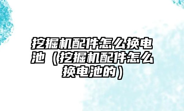 挖掘機配件怎么換電池（挖掘機配件怎么換電池的）