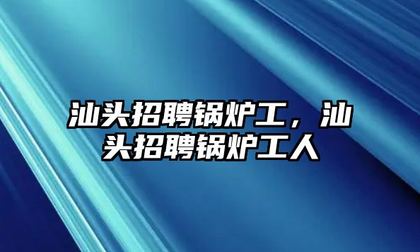 汕頭招聘鍋爐工，汕頭招聘鍋爐工人