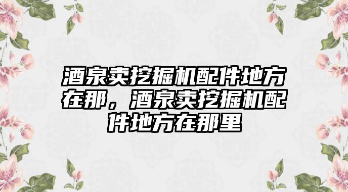 酒泉賣挖掘機(jī)配件地方在那，酒泉賣挖掘機(jī)配件地方在那里