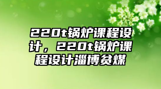 220t鍋爐課程設計，220t鍋爐課程設計淄博貧煤