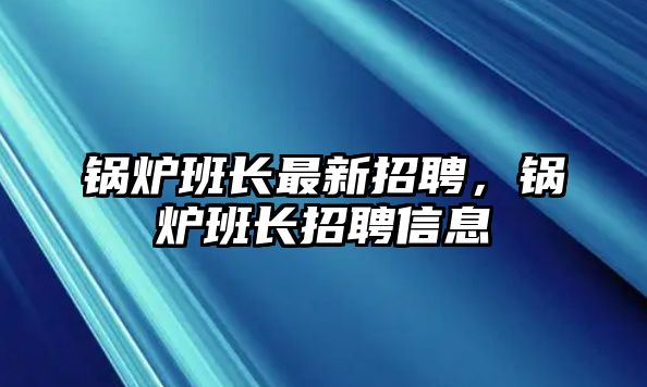 鍋爐班長最新招聘，鍋爐班長招聘信息