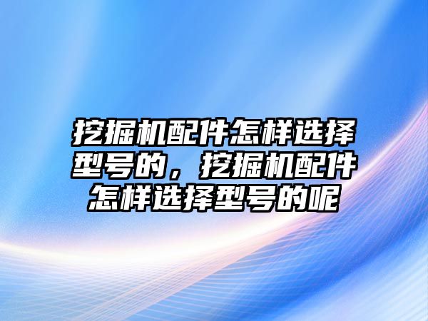 挖掘機配件怎樣選擇型號的，挖掘機配件怎樣選擇型號的呢