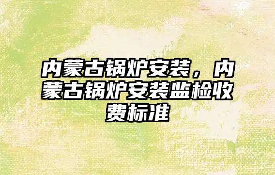 內蒙古鍋爐安裝，內蒙古鍋爐安裝監檢收費標準