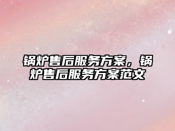 鍋爐售后服務方案，鍋爐售后服務方案范文