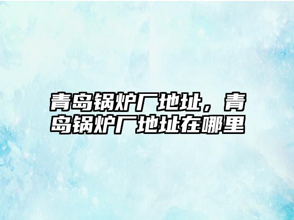 青島鍋爐廠地址，青島鍋爐廠地址在哪里