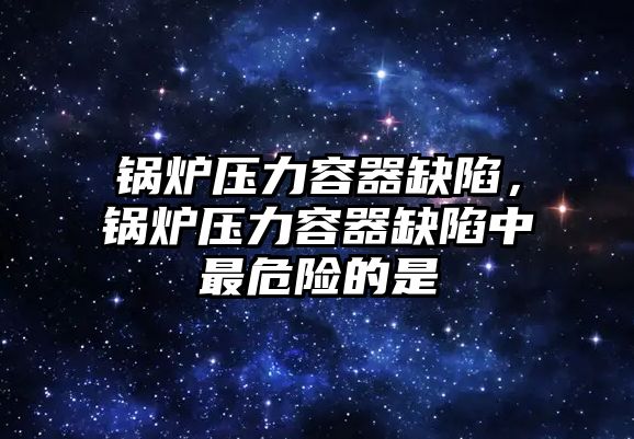 鍋爐壓力容器缺陷，鍋爐壓力容器缺陷中最危險的是