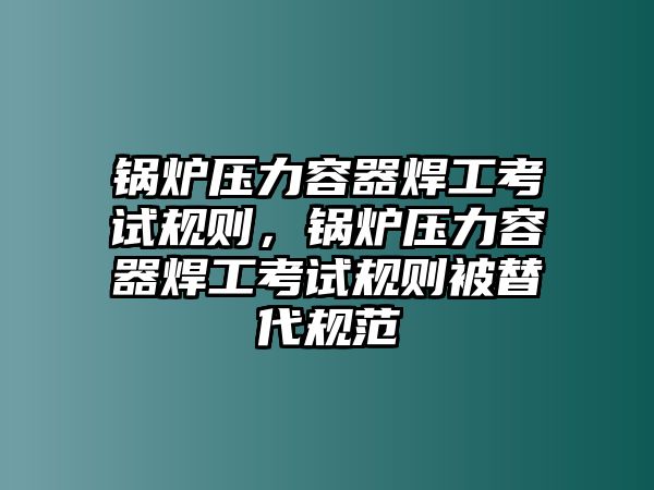 鍋爐壓力容器焊工考試規則，鍋爐壓力容器焊工考試規則被替代規范