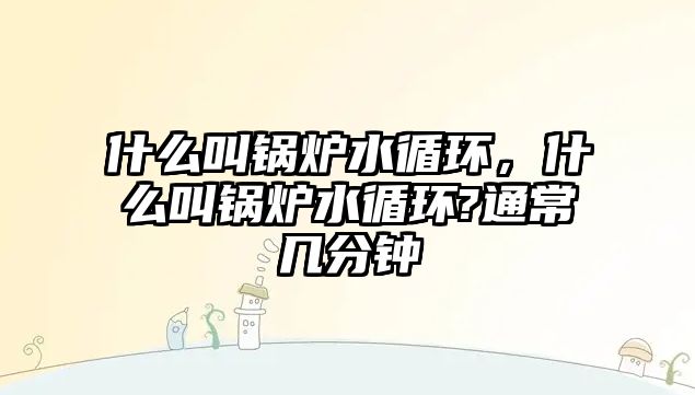 什么叫鍋爐水循環，什么叫鍋爐水循環?通常幾分鐘