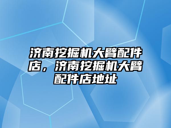 濟南挖掘機大臂配件店，濟南挖掘機大臂配件店地址