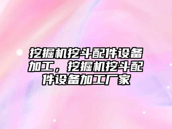 挖掘機挖斗配件設備加工，挖掘機挖斗配件設備加工廠家