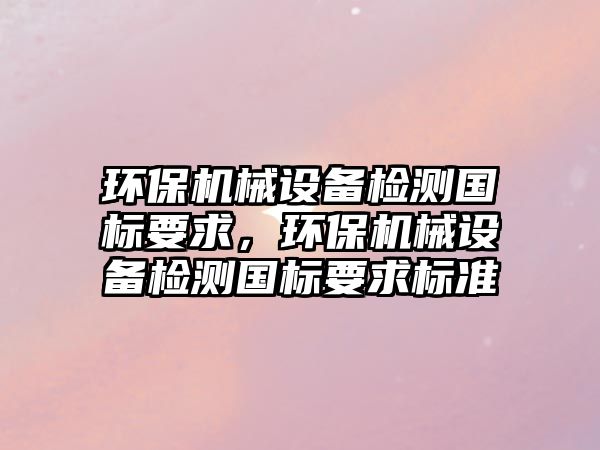 環保機械設備檢測國標要求，環保機械設備檢測國標要求標準