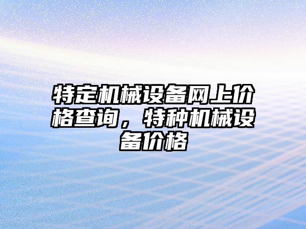 特定機(jī)械設(shè)備網(wǎng)上價格查詢，特種機(jī)械設(shè)備價格