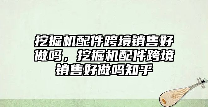 挖掘機配件跨境銷售好做嗎，挖掘機配件跨境銷售好做嗎知乎