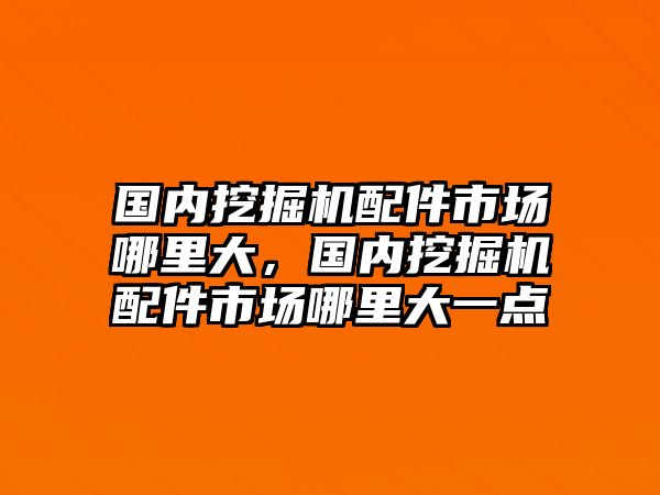 國內挖掘機配件市場哪里大，國內挖掘機配件市場哪里大一點