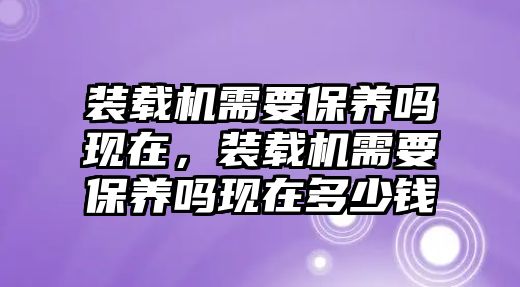 裝載機需要保養(yǎng)嗎現在，裝載機需要保養(yǎng)嗎現在多少錢