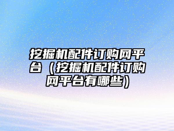 挖掘機配件訂購網平臺（挖掘機配件訂購網平臺有哪些）