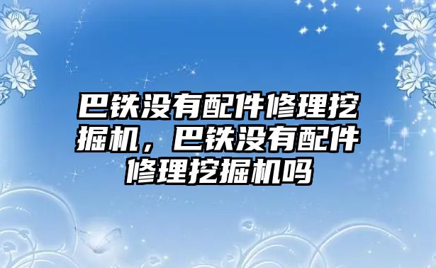 巴鐵沒有配件修理挖掘機，巴鐵沒有配件修理挖掘機嗎