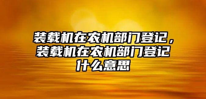 裝載機在農(nóng)機部門登記，裝載機在農(nóng)機部門登記什么意思