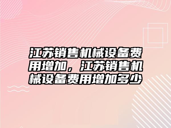 江蘇銷售機(jī)械設(shè)備費(fèi)用增加，江蘇銷售機(jī)械設(shè)備費(fèi)用增加多少