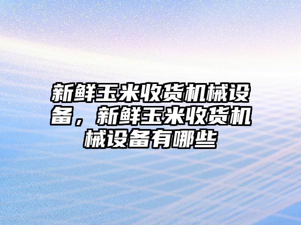 新鮮玉米收貨機(jī)械設(shè)備，新鮮玉米收貨機(jī)械設(shè)備有哪些