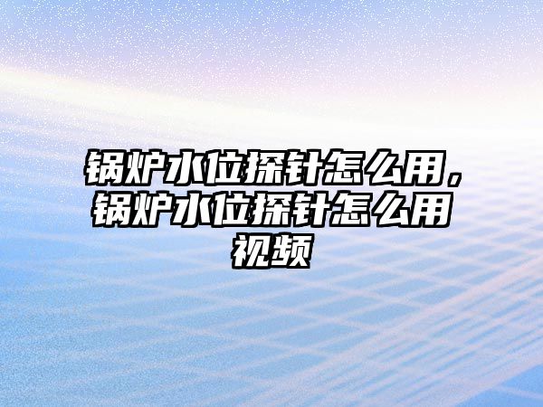 鍋爐水位探針怎么用，鍋爐水位探針怎么用視頻