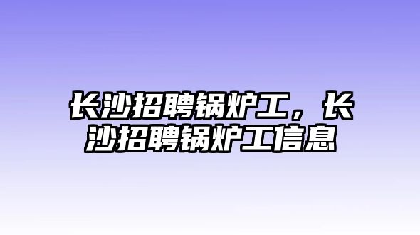 長沙招聘鍋爐工，長沙招聘鍋爐工信息