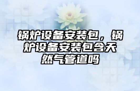 鍋爐設備安裝包，鍋爐設備安裝包含天然氣管道嗎