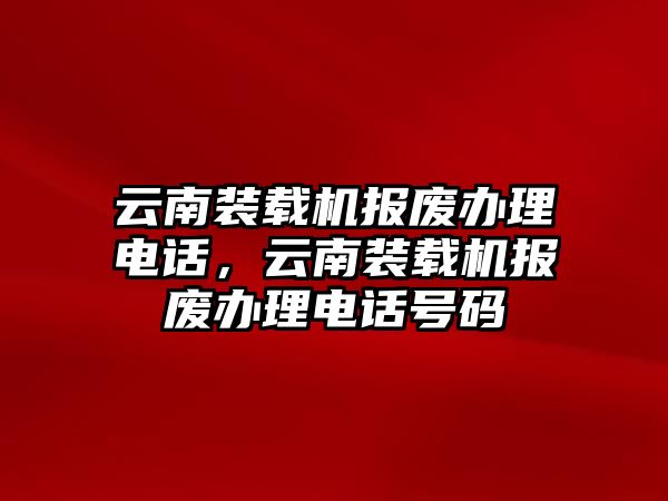 云南裝載機報廢辦理電話，云南裝載機報廢辦理電話號碼