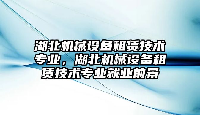 湖北機械設備租賃技術專業，湖北機械設備租賃技術專業就業前景