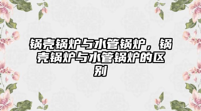 鍋殼鍋爐與水管鍋爐，鍋殼鍋爐與水管鍋爐的區別