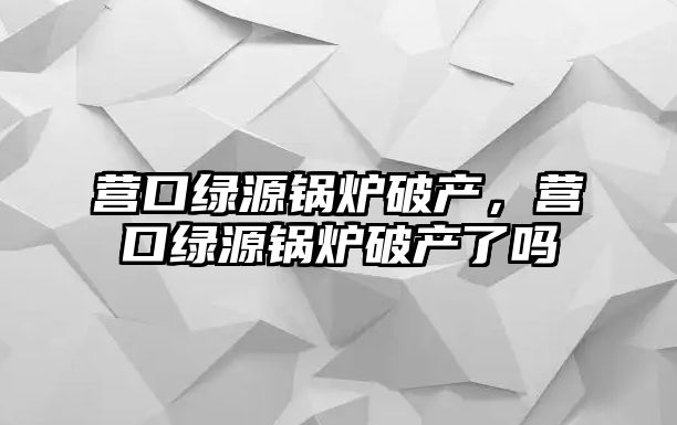 營口綠源鍋爐破產，營口綠源鍋爐破產了嗎