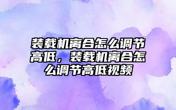 裝載機離合怎么調節高低，裝載機離合怎么調節高低視頻