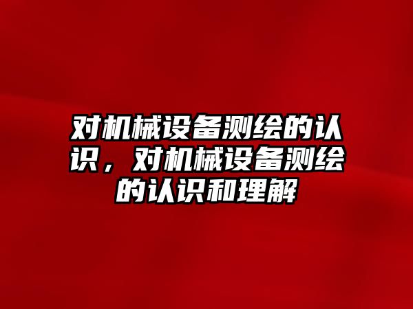 對機械設(shè)備測繪的認(rèn)識，對機械設(shè)備測繪的認(rèn)識和理解