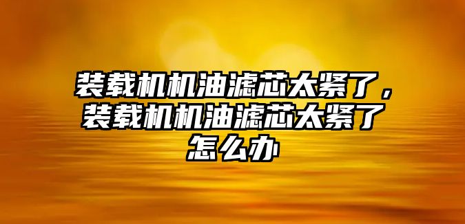 裝載機機油濾芯太緊了，裝載機機油濾芯太緊了怎么辦