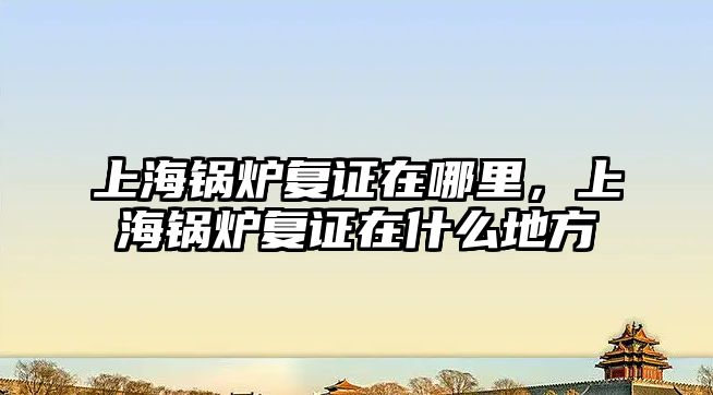 上海鍋爐復證在哪里，上海鍋爐復證在什么地方