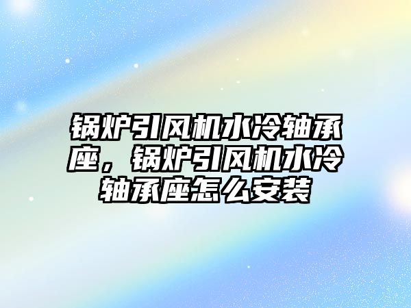 鍋爐引風機水冷軸承座，鍋爐引風機水冷軸承座怎么安裝