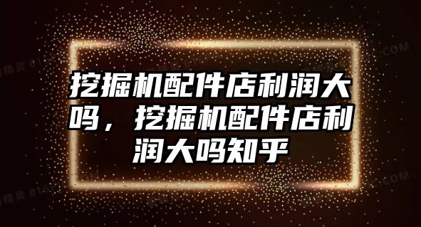 挖掘機配件店利潤大嗎，挖掘機配件店利潤大嗎知乎