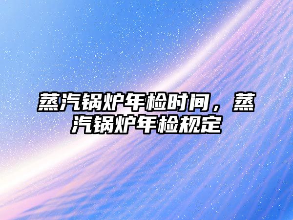 蒸汽鍋爐年檢時間，蒸汽鍋爐年檢規定