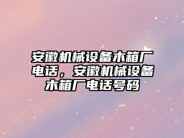 安徽機(jī)械設(shè)備木箱廠電話，安徽機(jī)械設(shè)備木箱廠電話號碼