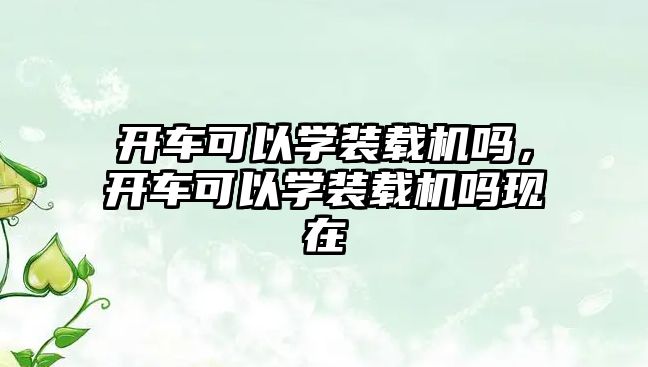 開車可以學裝載機嗎，開車可以學裝載機嗎現在