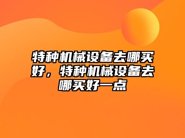 特種機械設備去哪買好，特種機械設備去哪買好一點