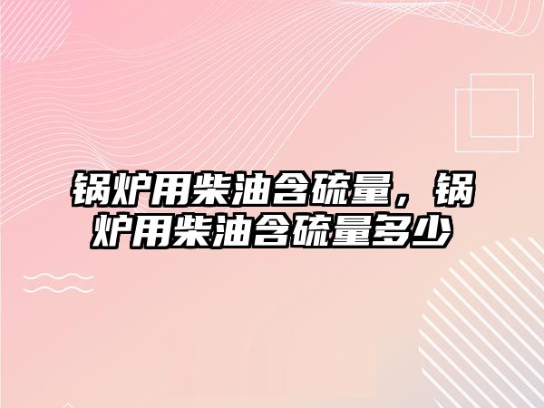 鍋爐用柴油含硫量，鍋爐用柴油含硫量多少