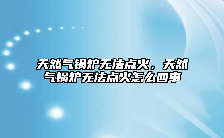 天然氣鍋爐無法點火，天然氣鍋爐無法點火怎么回事