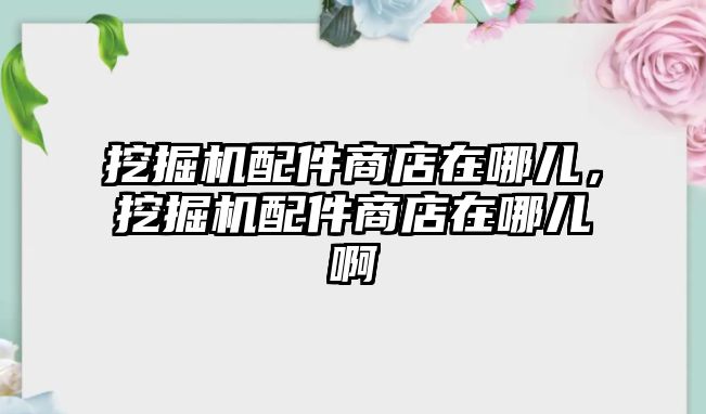 挖掘機配件商店在哪兒，挖掘機配件商店在哪兒啊