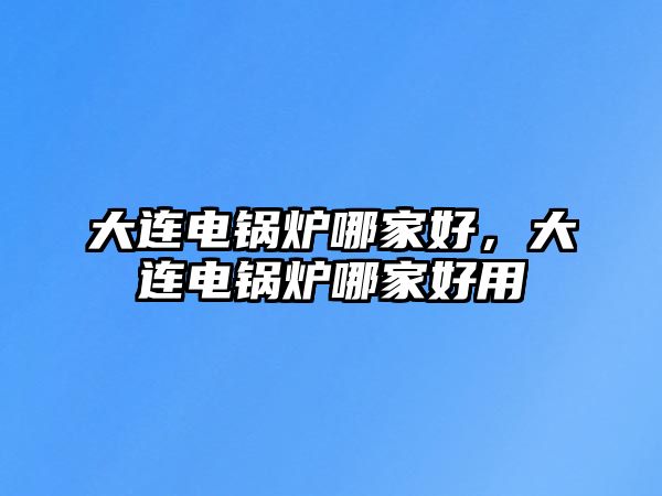 大連電鍋爐哪家好，大連電鍋爐哪家好用